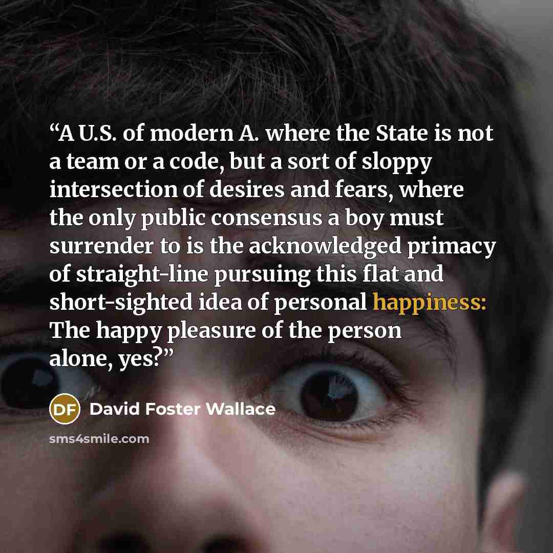 “A U.S. of modern A. where the State is not a team or a code, but a sort of sloppy intersection of desires and fears, where the only public consensus a boy must surrender to is the acknowledged primacy of straight-line pursuing this flat and short-sighted idea of personal happiness: The happy…” quote by David Foster Wallace