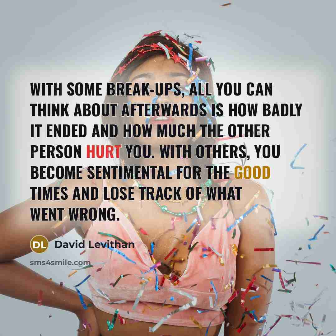 “With some break-ups, all you can think about afterwards is how badly it ended and how much the other person hurt you. With others, you become sentimental for the good times and lose track of what went wrong.” quote by David Levithan
