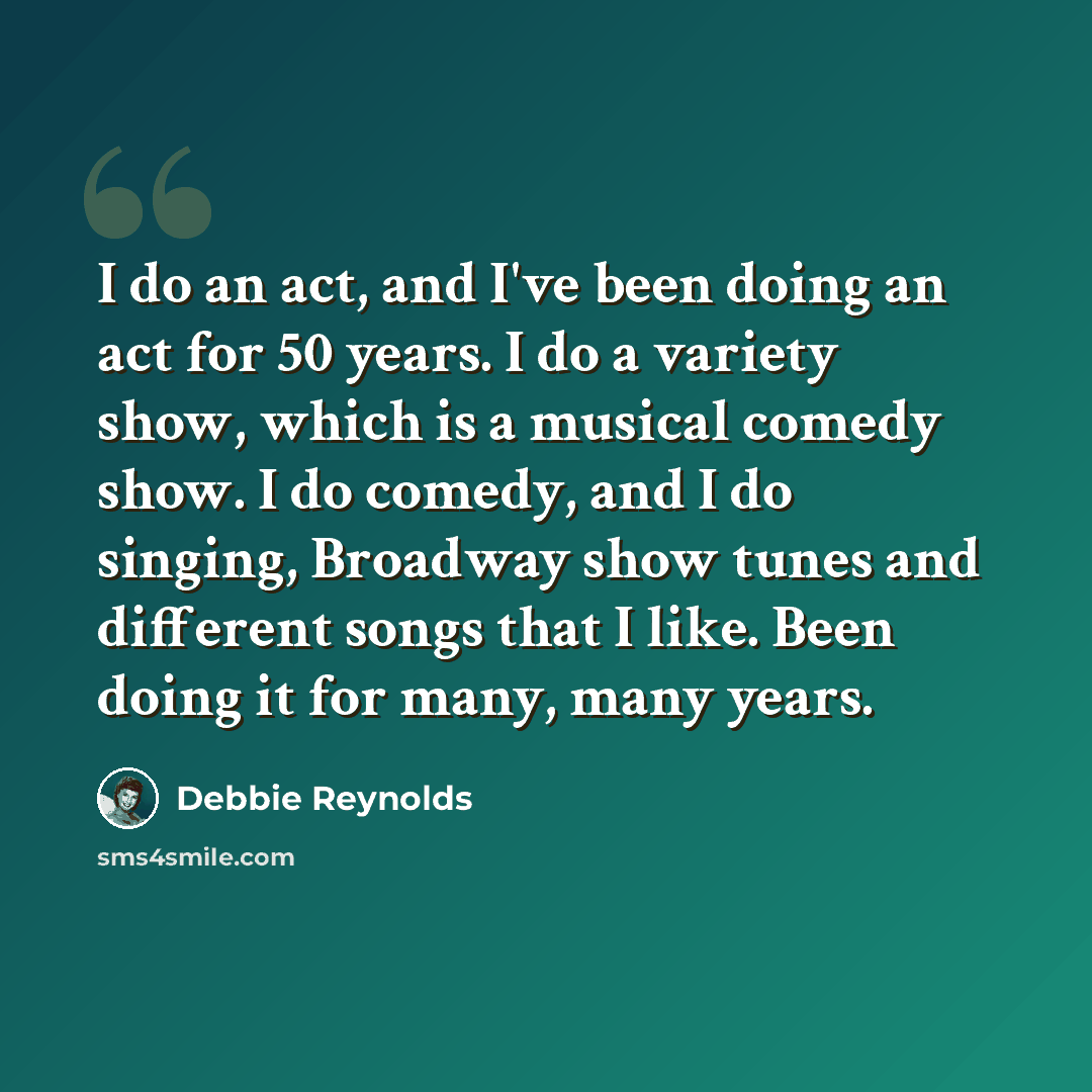 “I do an act, and I've been doing an act for 50 years. I do a variety show, which is a musical comedy show. I do comedy, and I do singing, Broadway show tunes and different songs that I like. Been doing it for many, many years.” quote by Debbie Reynolds