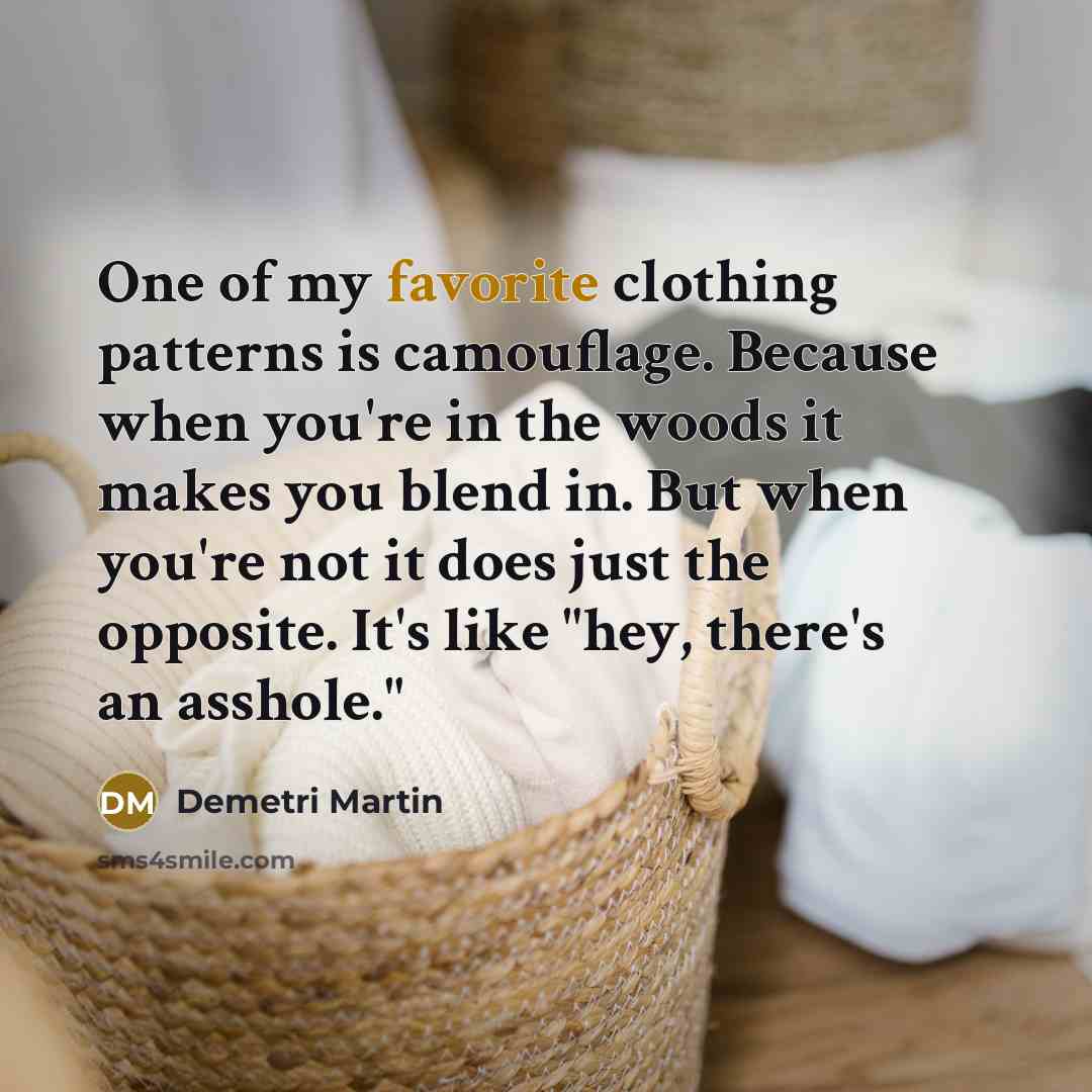 “One of my favorite clothing patterns is camouflage. Because when you're in the woods it makes you blend in. But when you're not it does just the opposite. It's like "hey, there's an asshole."” quote by Demetri Martin