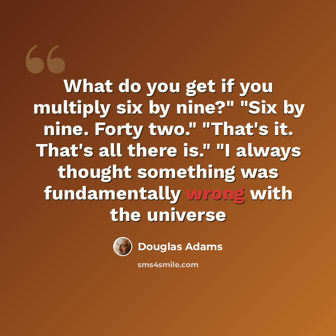 “What do you get if you multiply six by nine?" "Six by nine. Forty two." "That's it. That's all there is." "I always thought something was fundamentally wrong with the universe” quote by Douglas Adams