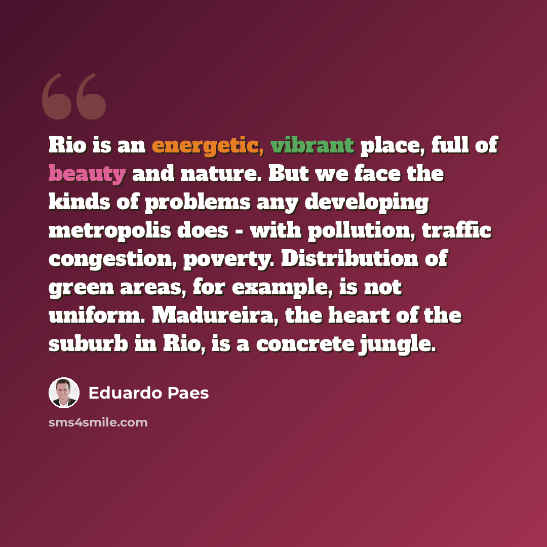 “Rio is an energetic, vibrant place, full of beauty and nature. But we face the kinds of problems any developing metropolis does - with pollution, traffic congestion, poverty. Distribution of green areas, for example, is not uniform. Madureira, the heart of the suburb in Rio, is a concrete jungle.” quote by Eduardo Paes