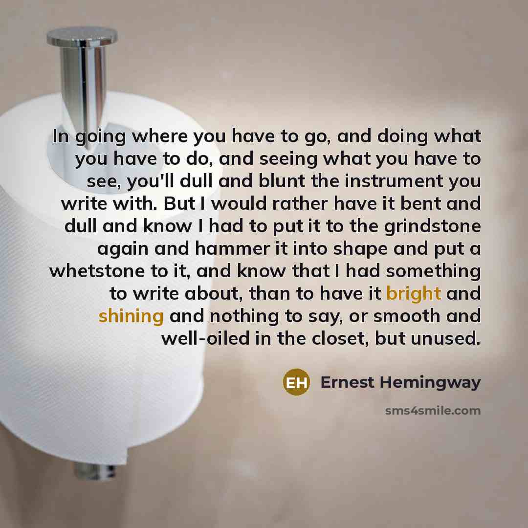 “In going where you have to go, and doing what you have to do, and seeing what you have to see, you'll dull and blunt the instrument you write with. But I would rather have it bent and dull and know I had to put it to the grindstone again and hammer it into shape and put a whetstone to it, and know…” quote by Ernest Hemingway