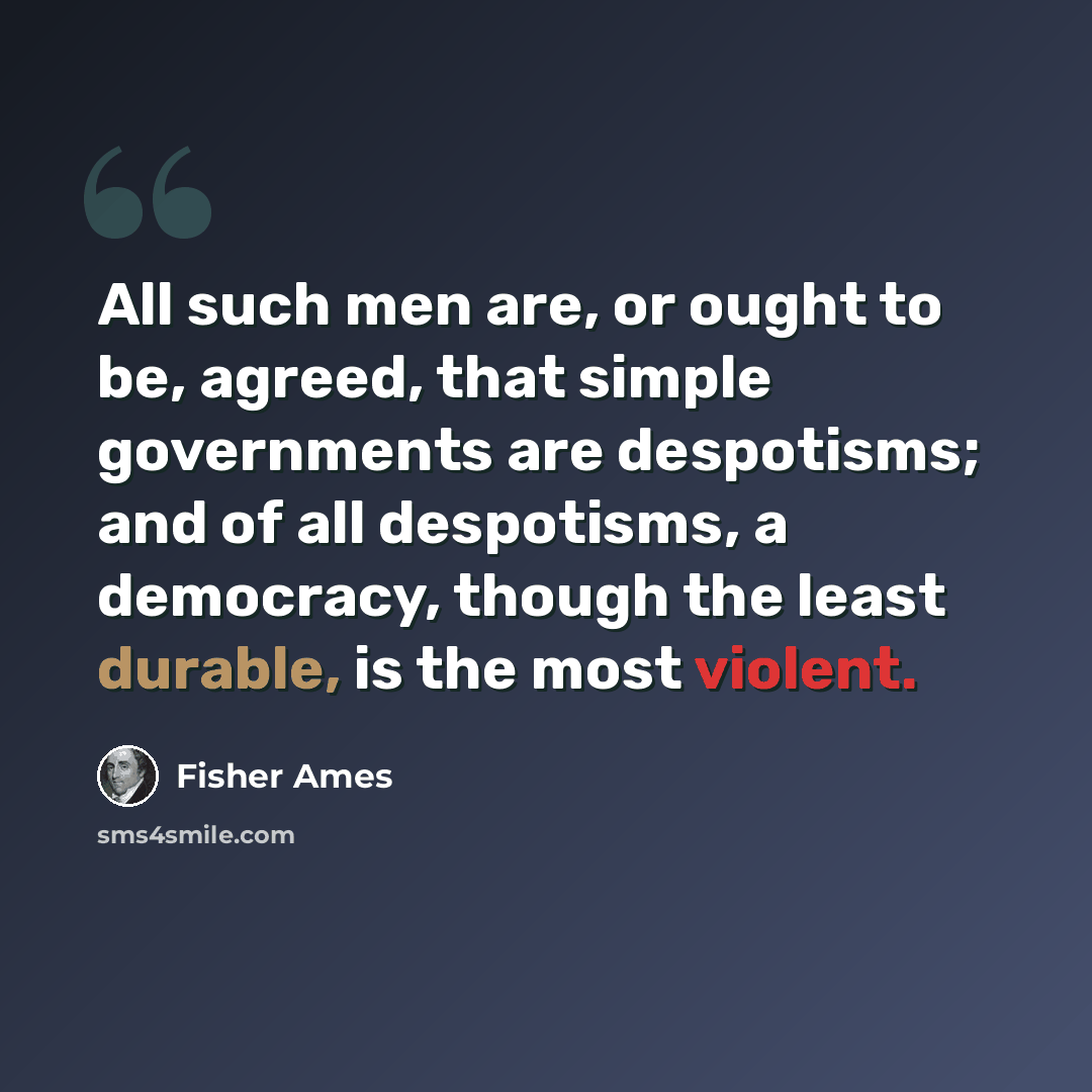 “All such men are, or ought to be, agreed, that simple governments are despotisms; and of all despotisms, a democracy, though the least durable, is the most violent.” quote by Fisher Ames