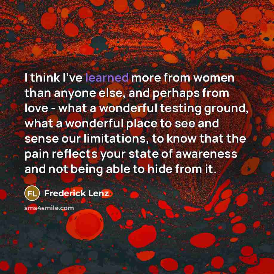 “I think I've learned more from women than anyone else, and perhaps from love - what a wonderful testing ground, what a wonderful place to see and sense our limitations, to know that the pain reflects your state of awareness and not being able to hide from it.” quote by Frederick Lenz