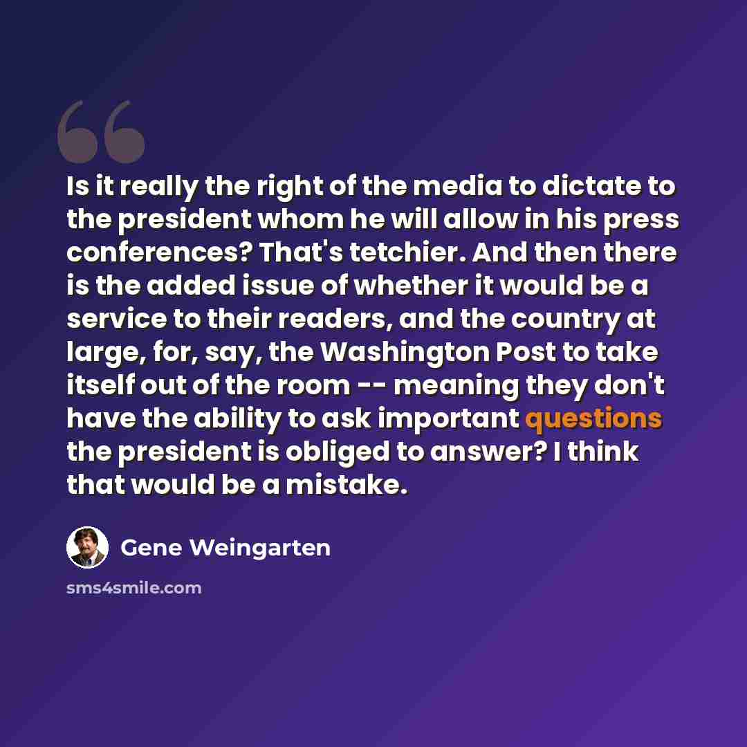 “Is it really the right of the media to dictate to the president whom he will allow in his press conferences? That's tetchier. And then there is the added issue of whether it would be a service to their readers, and the country at large, for, say, the Washington Post to take itself out of the room…” quote by Gene Weingarten