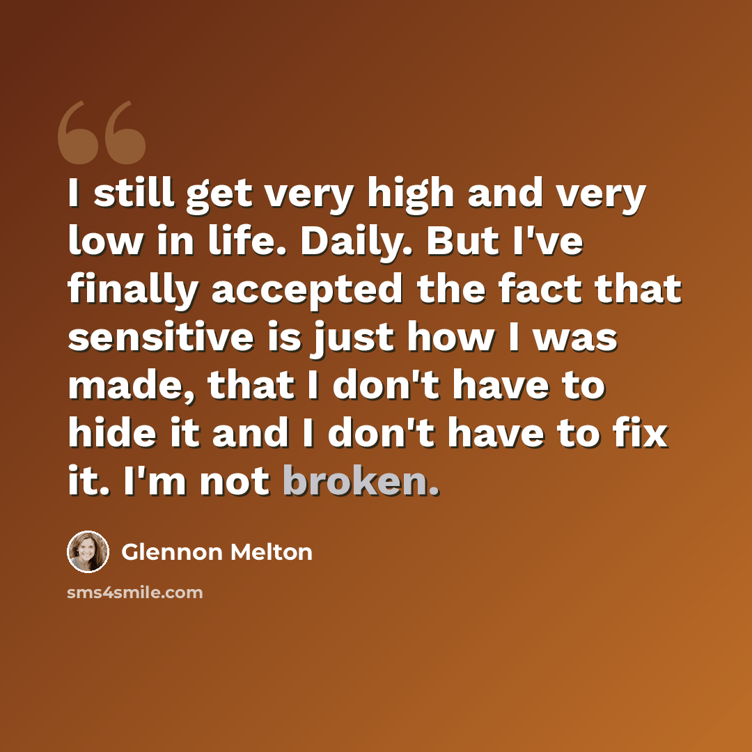 “I still get very high and very low in life. Daily. But I've finally accepted the fact that sensitive is just how I was made, that I don't have to hide it and I don't have to fix it. I'm not broken.” quote by Glennon Melton