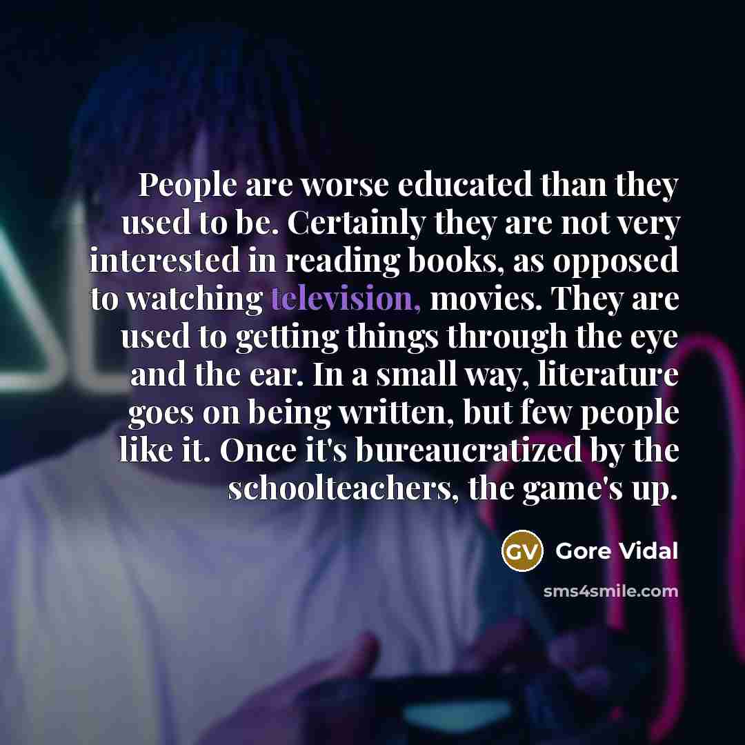 “People are worse educated than they used to be. Certainly they are not very interested in reading books, as opposed to watching television, movies. They are used to getting things through the eye and the ear. In a small way, literature goes on being written, but few people like it. Once it's…” quote by Gore Vidal