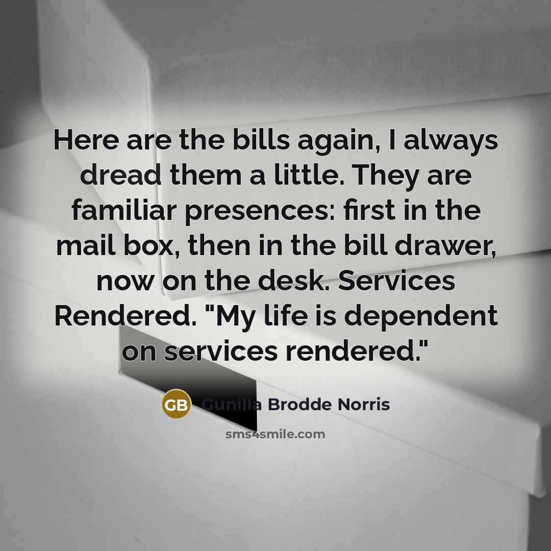 “Here are the bills again, I always dread them a little. They are familiar presences: first in the mail box, then in the bill drawer, now on the desk. Services Rendered. "My life is dependent on services rendered."” quote by Gunilla Brodde Norris