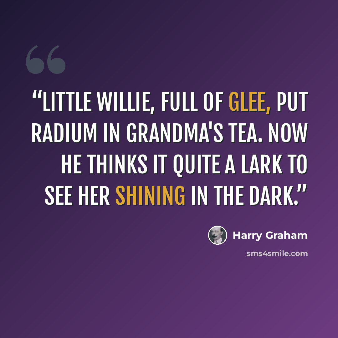 “Little Willie, full of glee, Put radium in grandma's tea. Now he thinks it quite a lark To see her shining in the dark.” quote by Harry Graham