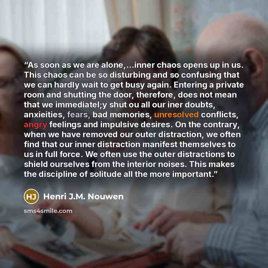 “As soon as we are alone,...inner chaos opens up in us. This chaos can be so disturbing and so confusing that we can hardly wait to get busy again. Entering a private room and shutting the door, therefore, does not mean that we immediatel;y shut ou all our iner doubts, anxieities, fears, bad…” quote by Henri J.M. Nouwen