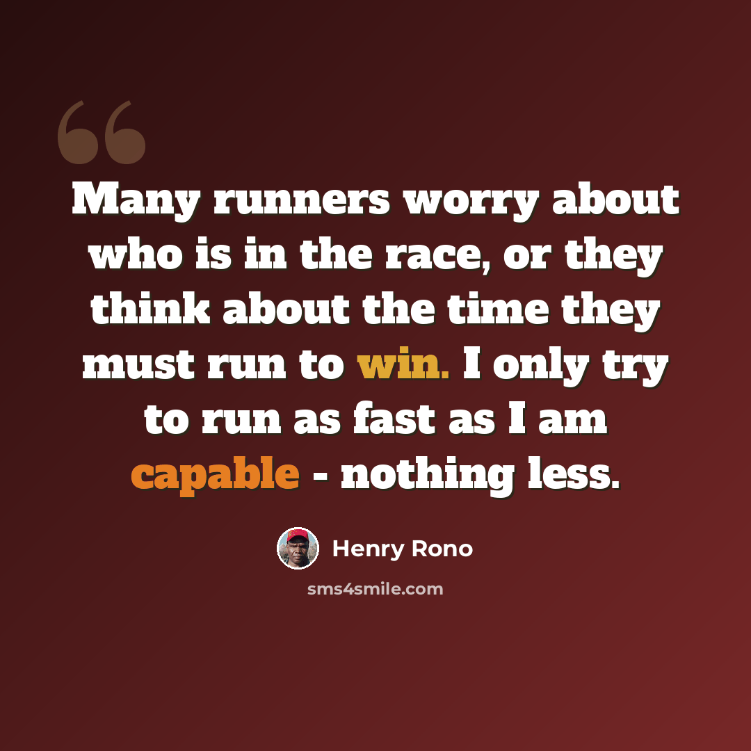 “Many runners worry about who is in the race, or they think about the time they must run to win. I only try to run as fast as I am capable - nothing less.” quote by Henry Rono