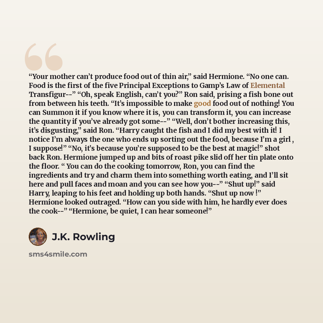 “Your mother can’t produce food out of thin air,” said Hermione. “No one can. Food is the first of the five Principal Exceptions to Gamp’s Law of Elemental Transfigur--” “Oh, speak English, can’t you?” Ron said, prising a fish bone out from between his teeth. “It’s impossible to make good food out…” quote by J.K. Rowling