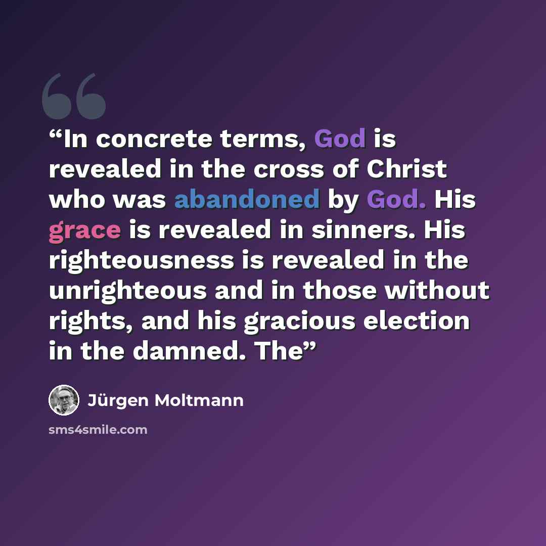 “In concrete terms, God is revealed in the cross of Christ who was abandoned by God. His grace is revealed in sinners. His righteousness is revealed in the unrighteous and in those without rights, and his gracious election in the damned. The” quote by Jurgen Moltmann