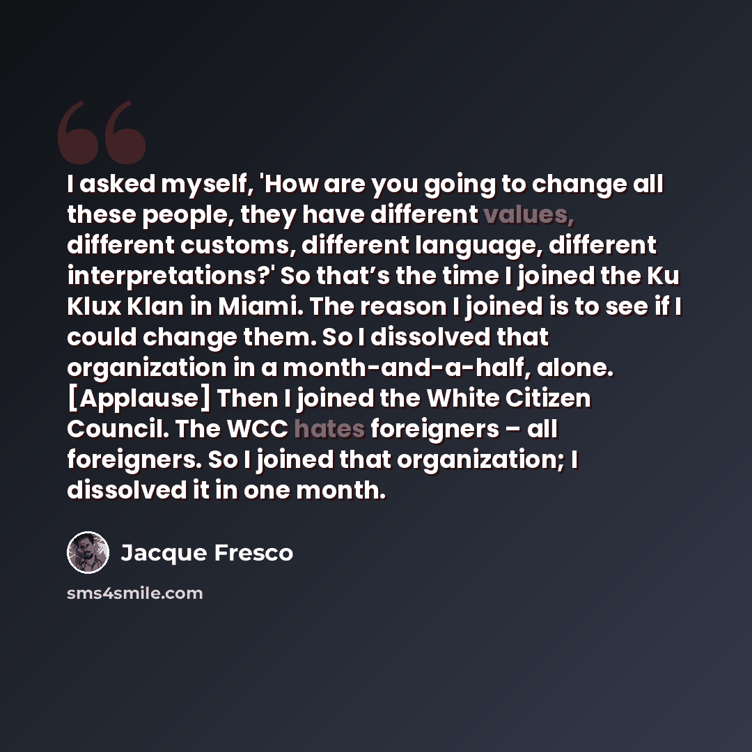 “I asked myself, 'How are you going to change all these people, they have different values, different customs, different language, different interpretations?' So that’s the time I joined the Ku Klux Klan in Miami. The reason I joined is to see if I could change them. So I dissolved that…” quote by Jacque Fresco