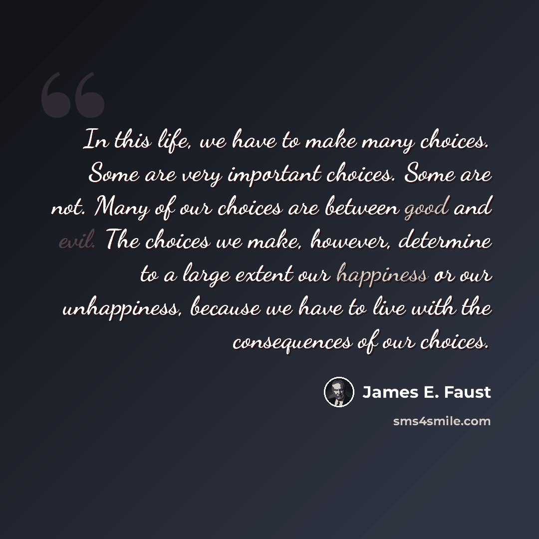 “In this life, we have to make many choices. Some are very important choices. Some are not. Many of our choices are between good and evil. The choices we make, however, determine to a large extent our happiness or our unhappiness, because we have to live with the consequences of our choices.” quote by James E. Faust