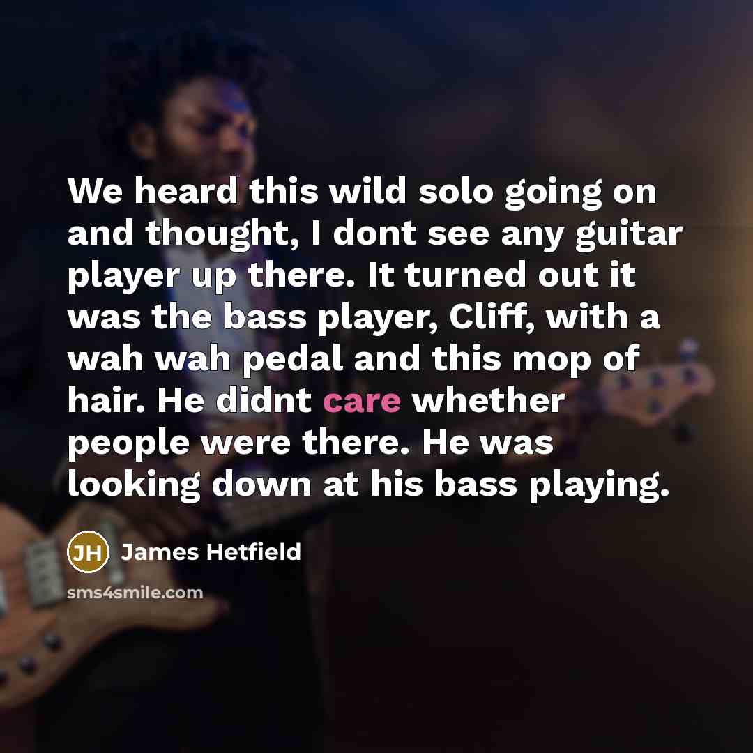 “We heard this wild solo going on and thought, I dont see any guitar player up there. It turned out it was the bass player, Cliff, with a wah wah pedal and this mop of hair. He didnt care whether people were there. He was looking down at his bass playing.” quote by James Hetfield