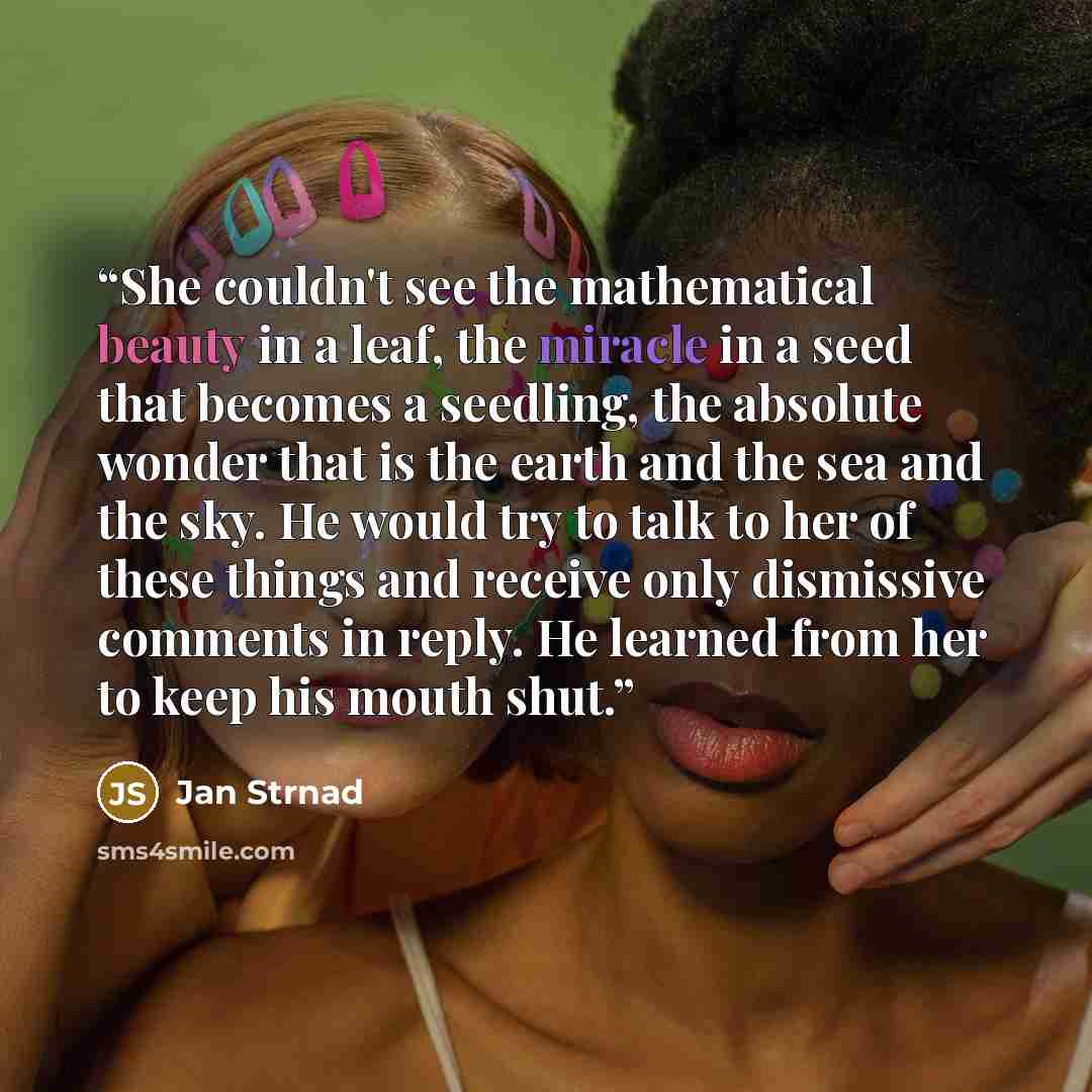 “She couldn't see the mathematical beauty in a leaf, the miracle in a seed that becomes a seedling, the absolute wonder that is the earth and the sea and the sky. He would try to talk to her of these things and receive only dismissive comments in reply. He learned from her to keep his mouth shut.” quote by Jan Strnad