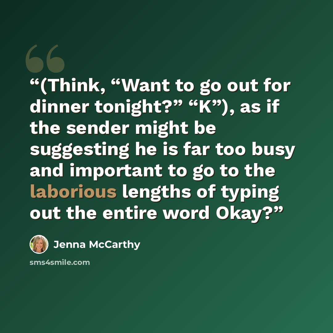“(Think, “Want to go out for dinner tonight?” “K”), as if the sender might be suggesting he is far too busy and important to go to the laborious lengths of typing out the entire word Okay?” quote by Jenna McCarthy