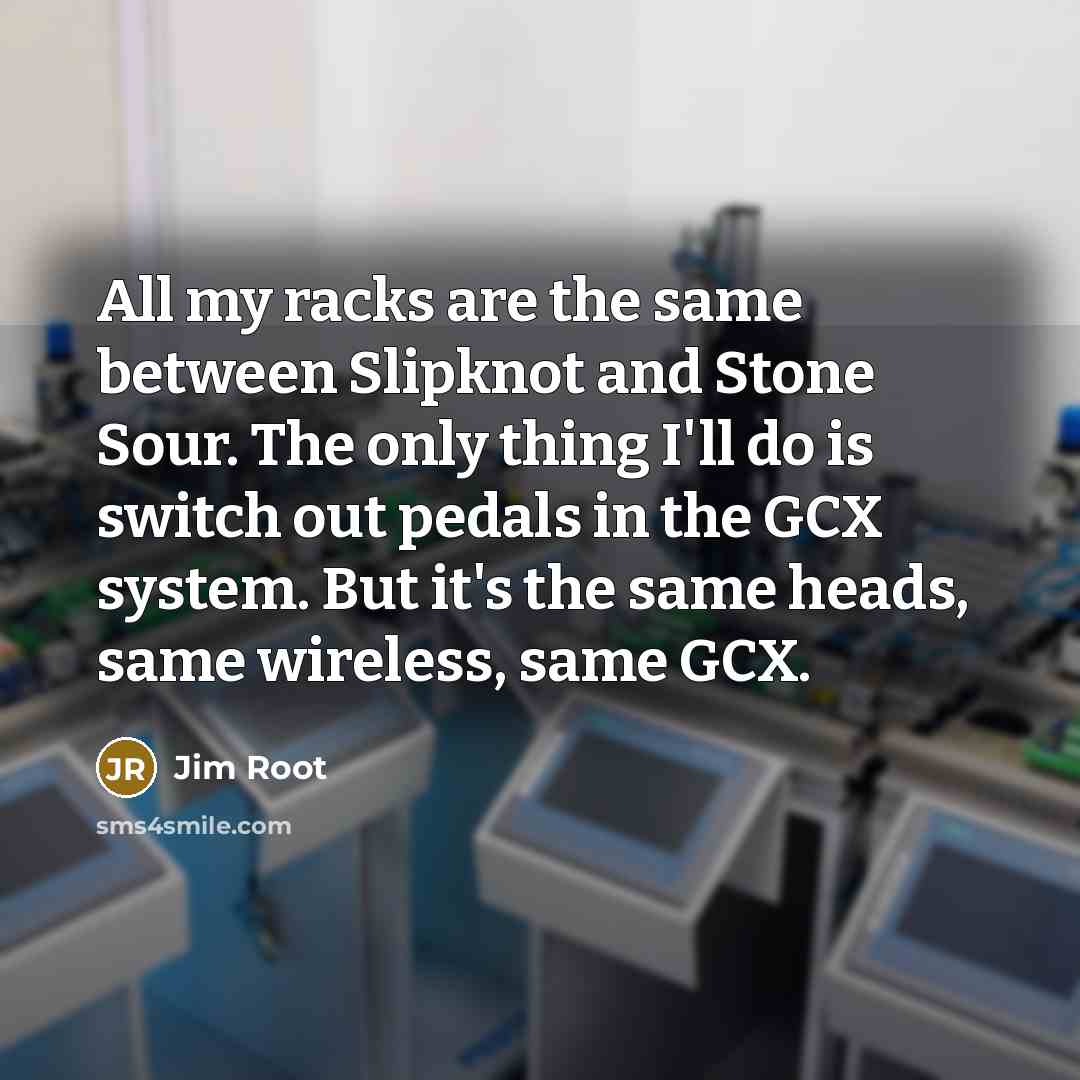“All my racks are the same between Slipknot and Stone Sour. The only thing I'll do is switch out pedals in the GCX system. But it's the same heads, same wireless, same GCX.” quote by Jim Root