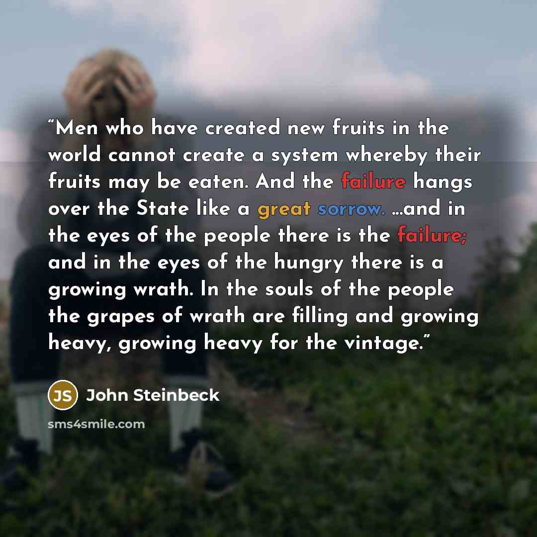 “Men who have created new fruits in the world cannot create a system whereby their fruits may be eaten. And the failure hangs over the State like a great sorrow. ...and in the eyes of the people there is the failure; and in the eyes of the hungry there is a growing wrath. In the souls of the people…” quote by John Steinbeck