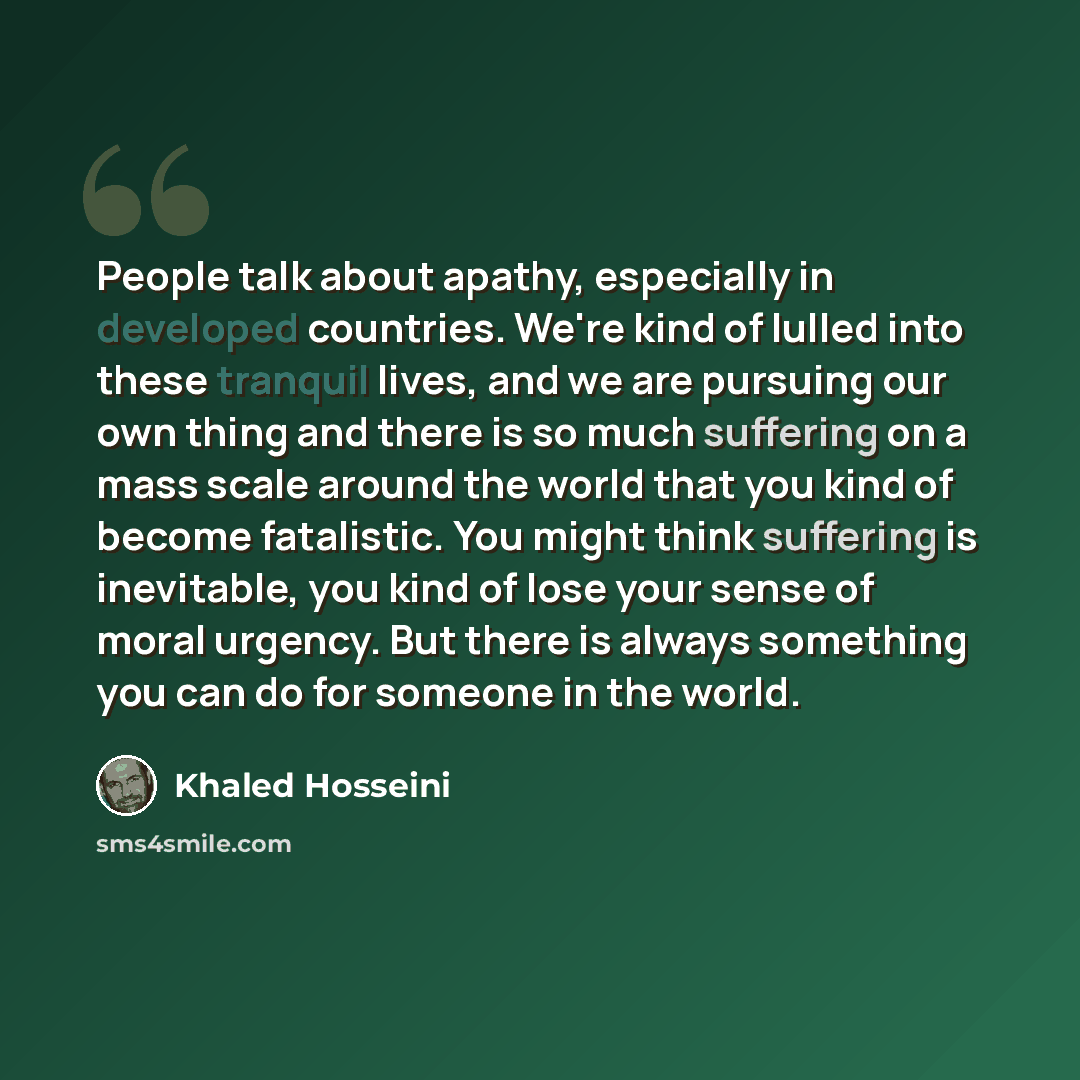 “People talk about apathy, especially in developed countries. We're kind of lulled into these tranquil lives, and we are pursuing our own thing and there is so much suffering on a mass scale around the world that you kind of become fatalistic. You might think suffering is inevitable, you kind of…” quote by Khaled Hosseini