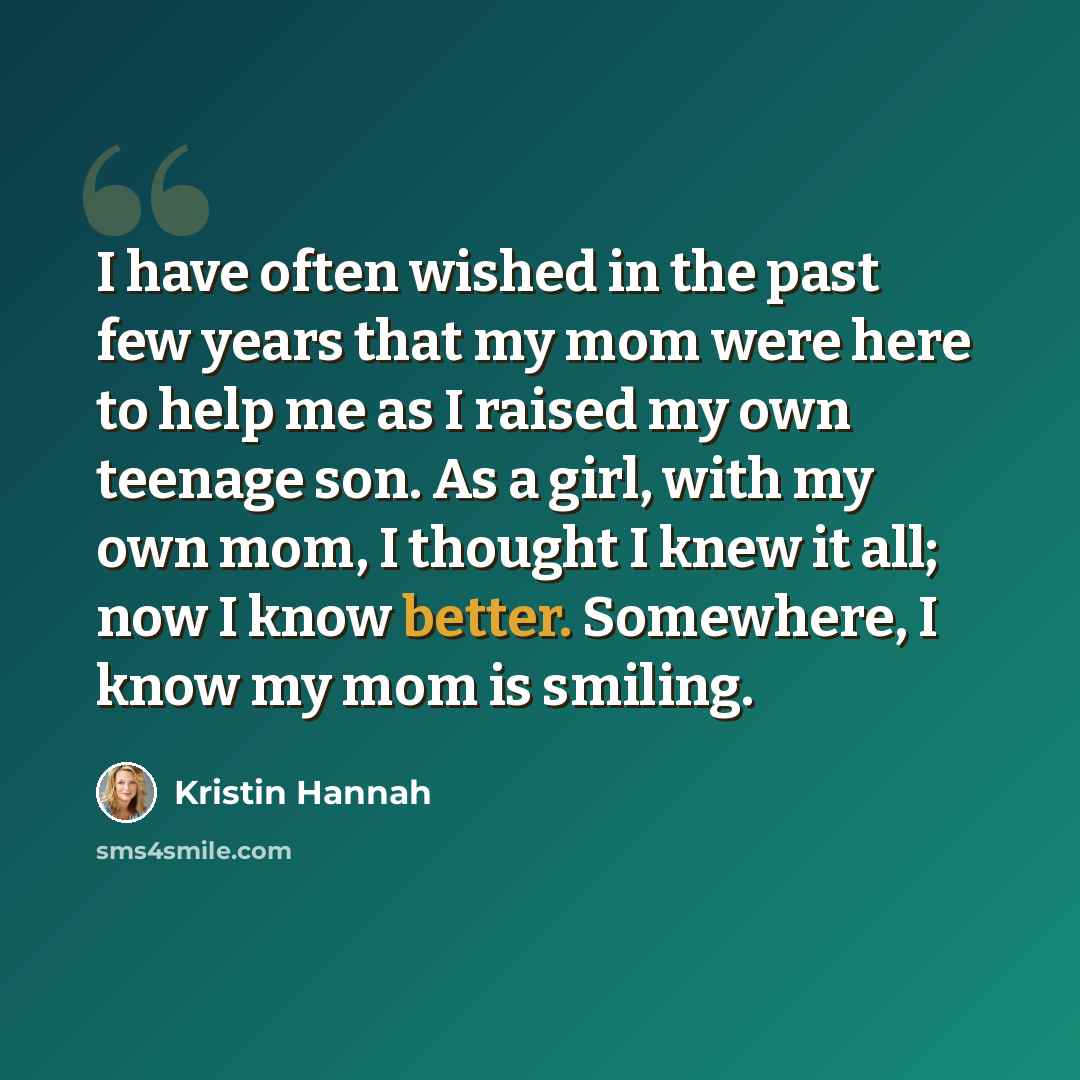 “I have often wished in the past few years that my mom were here to help me as I raised my own teenage son. As a girl, with my own mom, I thought I knew it all; now I know better. Somewhere, I know my mom is smiling.” quote by Kristin Hannah