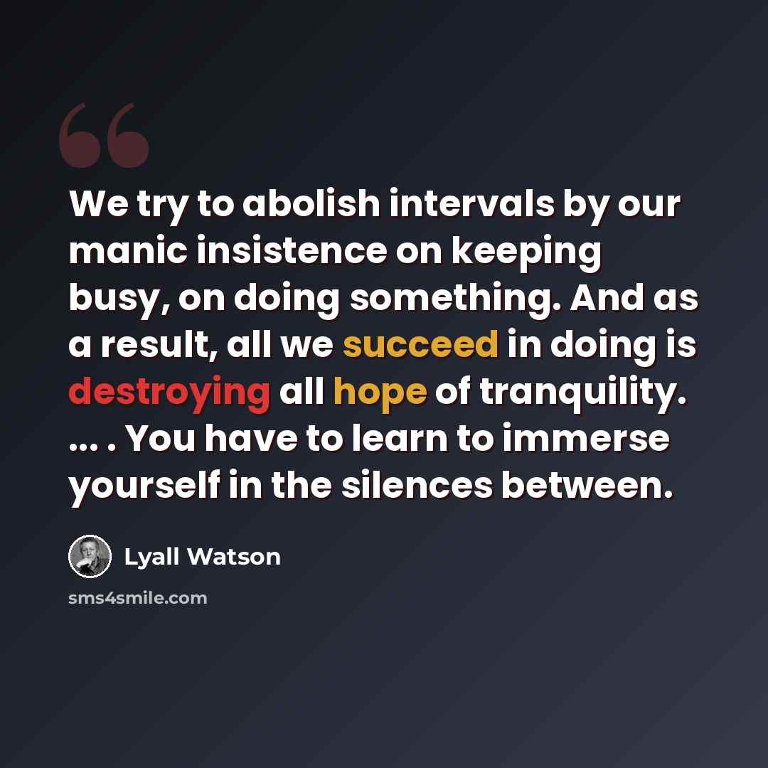 “We try to abolish intervals by our manic insistence on keeping busy, on doing something. And as a result, all we succeed in doing is destroying all hope of tranquility. ... . You have to learn to immerse yourself in the silences between.” quote by Lyall Watson