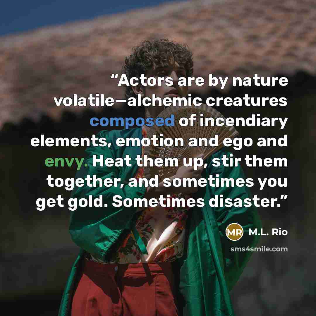 “Actors are by nature volatile—alchemic creatures composed of incendiary elements, emotion and ego and envy. Heat them up, stir them together, and sometimes you get gold. Sometimes disaster.” quote by M.L. Rio