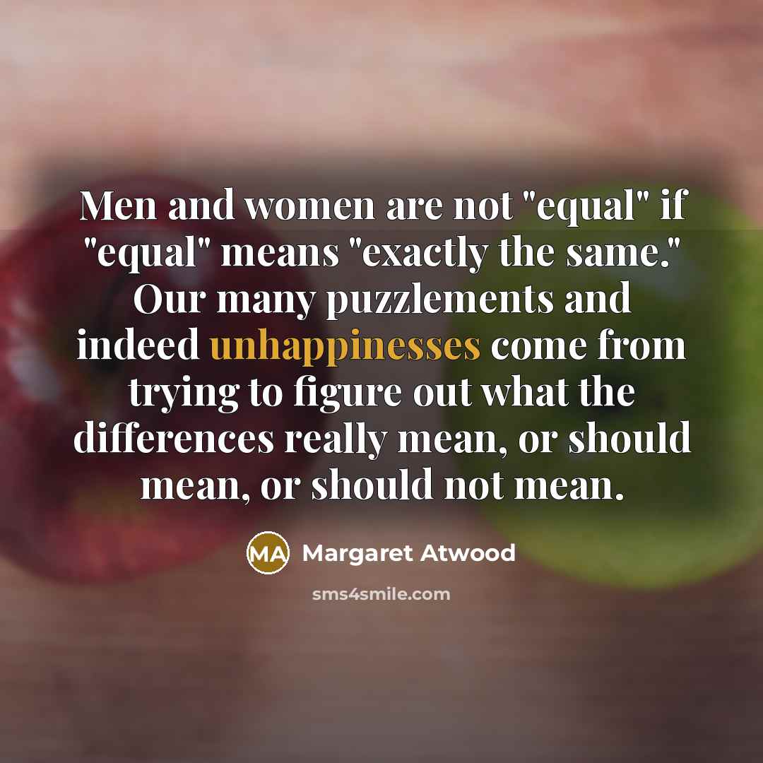 “Men and women are not "equal" if "equal" means "exactly the same." Our many puzzlements and indeed unhappinesses come from trying to figure out what the differences really mean, or should mean, or should not mean.” quote by Margaret Atwood