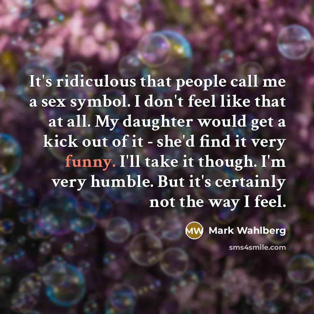 “It's ridiculous that people call me a sex symbol. I don't feel like that at all. My daughter would get a kick out of it - she'd find it very funny. I'll take it though. I'm very humble. But it's certainly not the way I feel.” quote by Mark Wahlberg