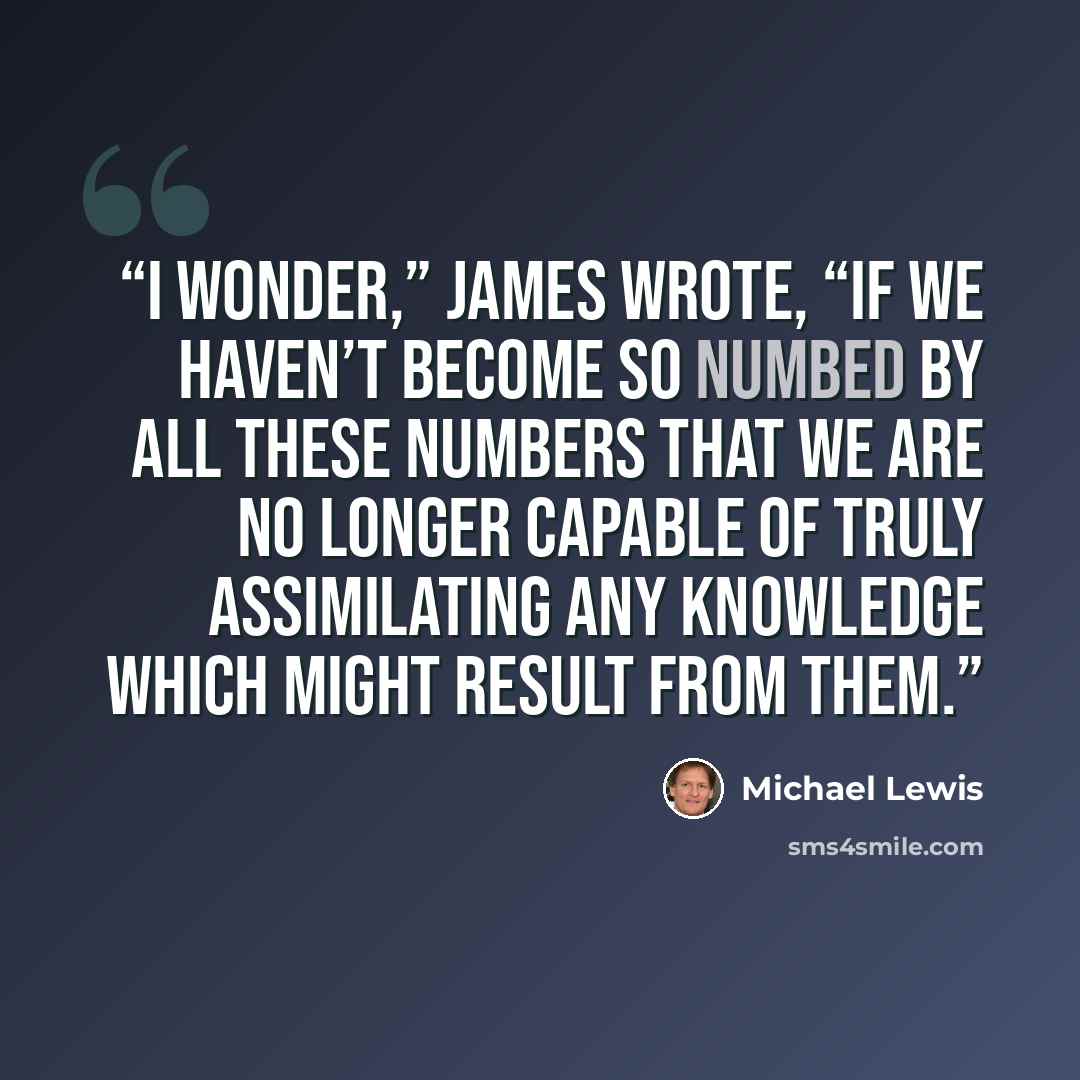 “I wonder,” James wrote, “if we haven’t become so numbed by all these numbers that we are no longer capable of truly assimilating any knowledge which might result from them.” quote by Michael Lewis