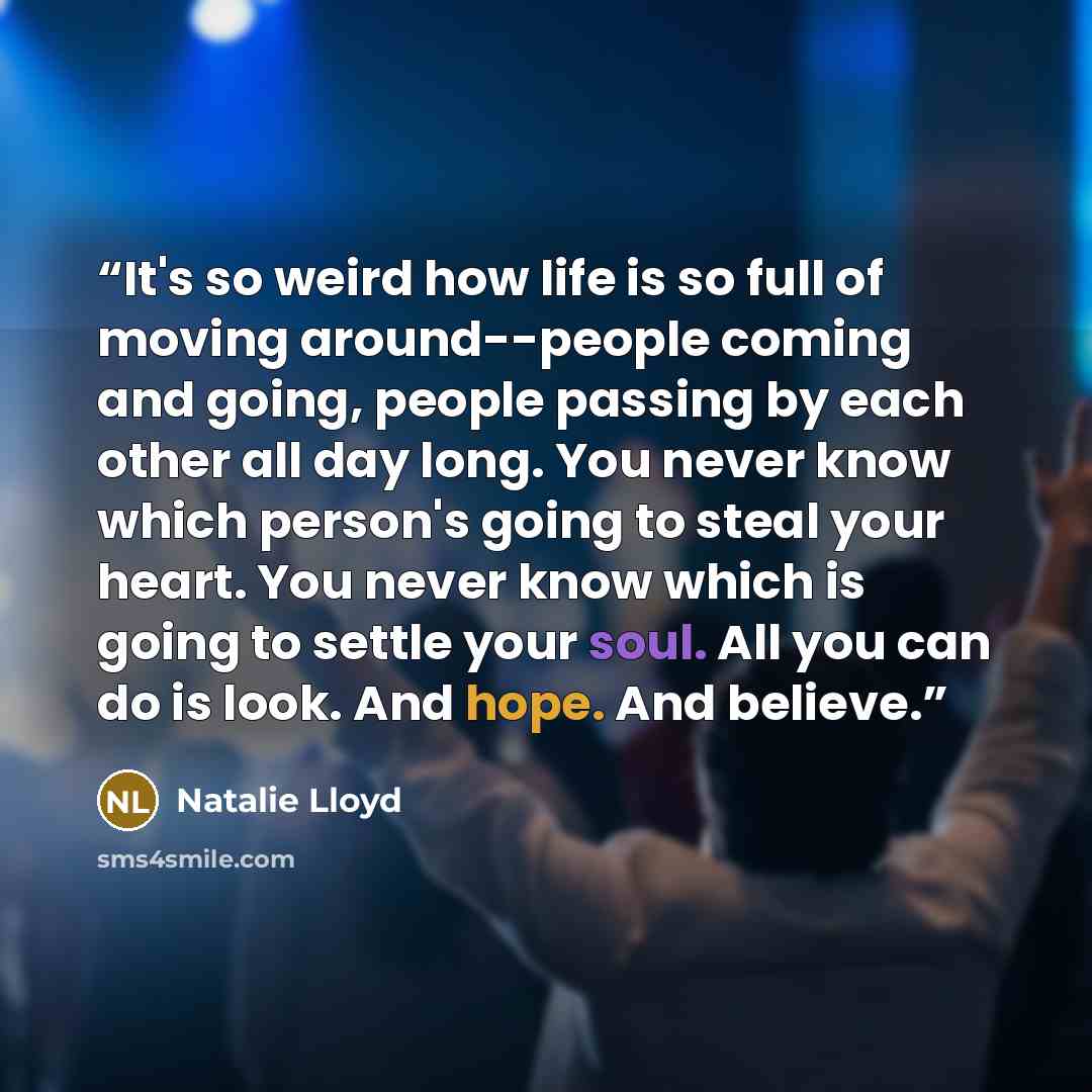 “It's so weird how life is so full of moving around--people coming and going, people passing by each other all day long. You never know which person's going to steal your heart. You never know which is going to settle your soul. All you can do is look. And hope. And believe.” quote by Natalie Lloyd