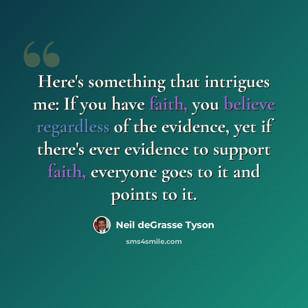 “Here's something that intrigues me: If you have faith, you believe regardless of the evidence, yet if there's ever evidence to support faith, everyone goes to it and points to it.” quote by Neil deGrasse Tyson