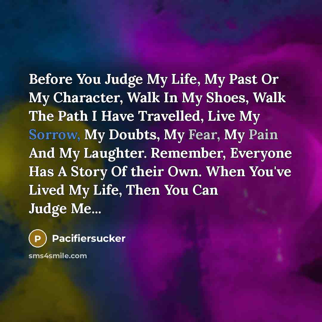 “Before You Judge My Life, My Past Or My Character, Walk In My Shoes, Walk The Path I Have Travelled, Live My Sorrow, My Doubts, My Fear, My Pain And My Laughter. Remember, Everyone Has A Story Of their Own. When You've Lived My Life, Then You Can Judge Me...” quote by Pacifiersucker