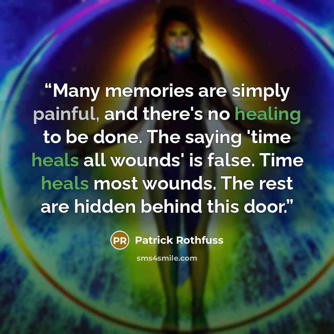 “Many memories are simply painful, and there's no healing to be done. The saying 'time heals all wounds' is false. Time heals most wounds. The rest are hidden behind this door.” quote by Patrick Rothfuss