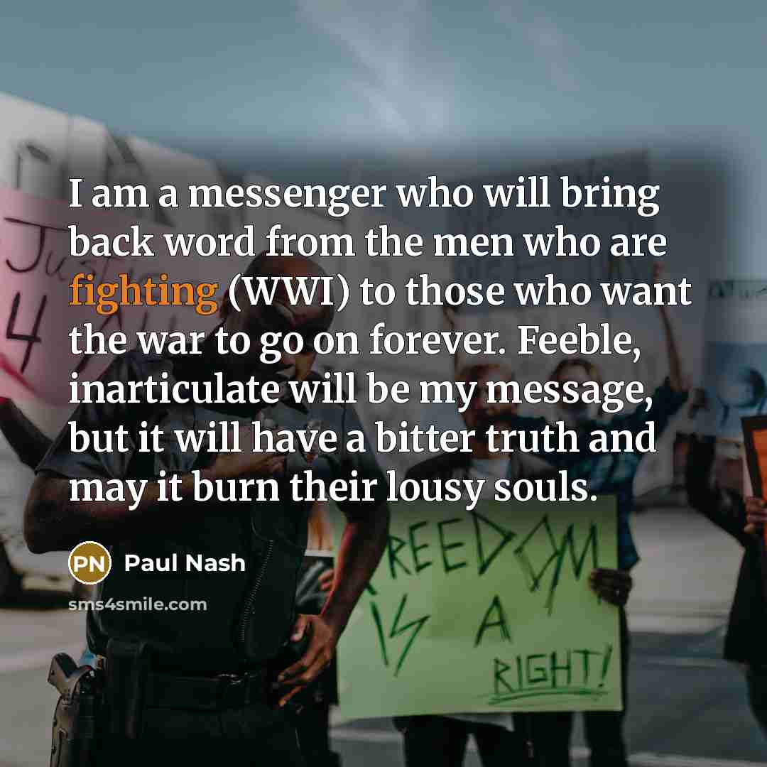 “I am a messenger who will bring back word from the men who are fighting (WWI) to those who want the war to go on forever. Feeble, inarticulate will be my message, but it will have a bitter truth and may it burn their lousy souls.” quote by Paul Nash