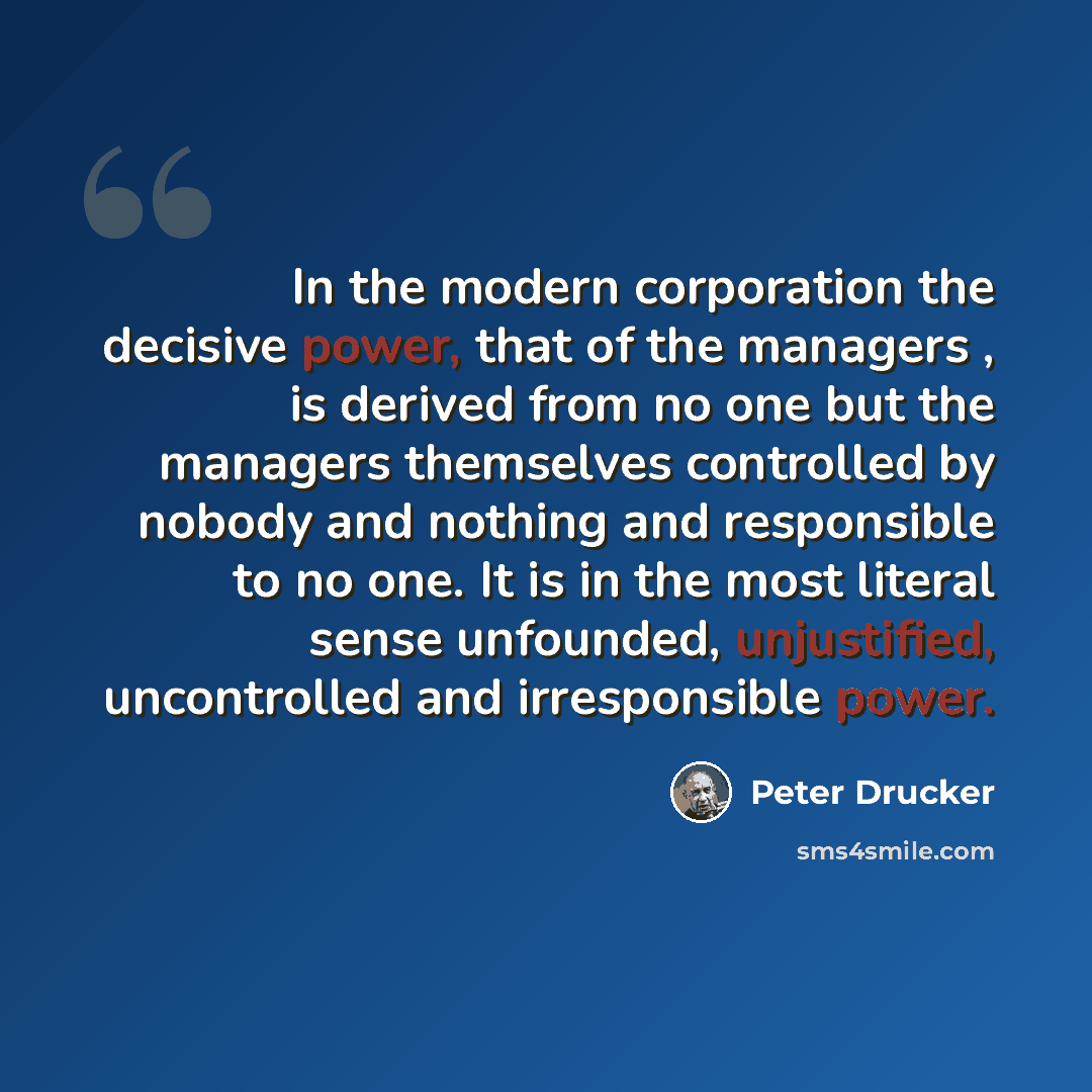 “In the modern corporation the decisive power, that of the managers , is derived from no one but the managers themselves controlled by nobody and nothing and responsible to no one. It is in the most literal sense unfounded, unjustified, uncontrolled and irresponsible power.” quote by Peter Drucker