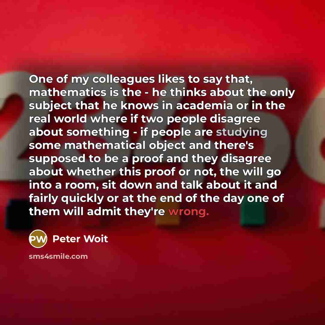 “One of my colleagues likes to say that, mathematics is the - he thinks about the only subject that he knows in academia or in the real world where if two people disagree about something - if people are studying some mathematical object and there's supposed to be a proof and they disagree about…” quote by Peter Woit