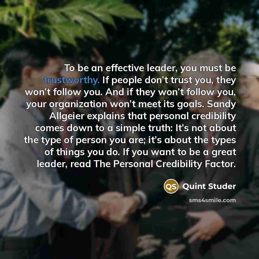 “To be an effective leader, you must be trustworthy. If people don’t trust you, they won’t follow you. And if they won’t follow you, your organization won’t meet its goals. Sandy Allgeier explains that personal credibility comes down to a simple truth: It’s not about the type of person you are…” quote by Quint Studer