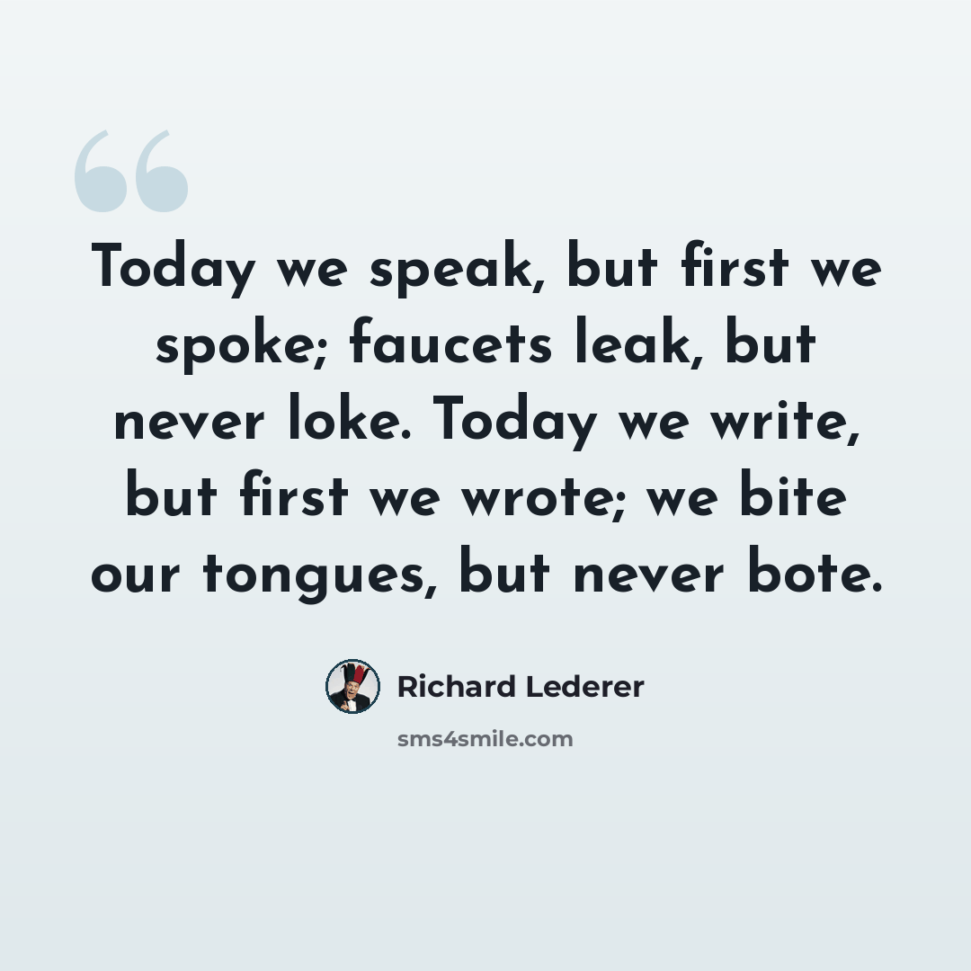 “Today we speak, but first we spoke; faucets leak, but never loke. Today we write, but first we wrote; we bite our tongues, but never bote.” quote by Richard Lederer