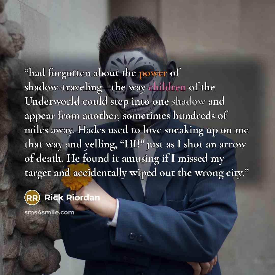 “had forgotten about the power of shadow-traveling—the way children of the Underworld could step into one shadow and appear from another, sometimes hundreds of miles away. Hades used to love sneaking up on me that way and yelling, “HI!” just as I shot an arrow of death. He found it amusing if I…” quote by Rick Riordan