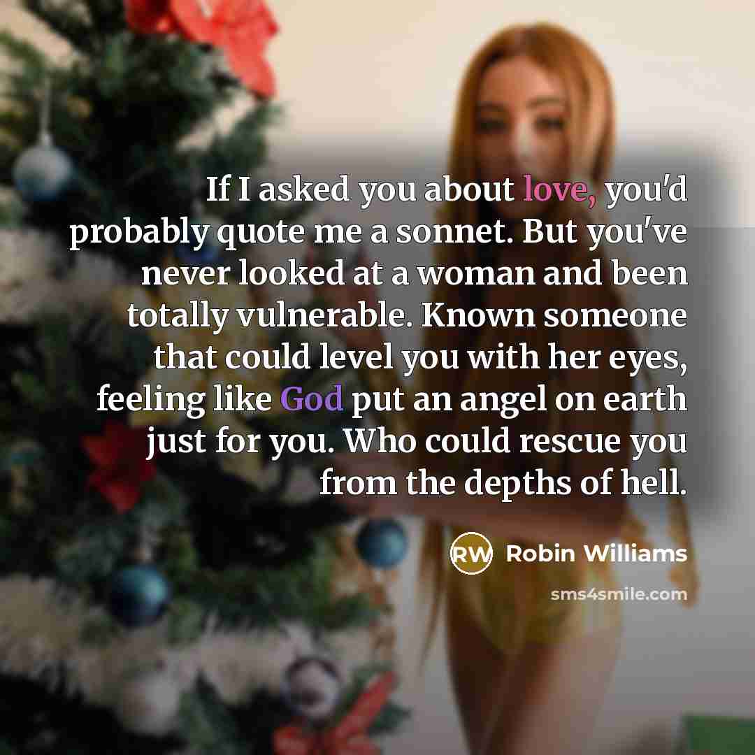 “If I asked you about love, you'd probably quote me a sonnet. But you've never looked at a woman and been totally vulnerable. Known someone that could level you with her eyes, feeling like God put an angel on earth just for you. Who could rescue you from the depths of hell.” quote by Robin Williams