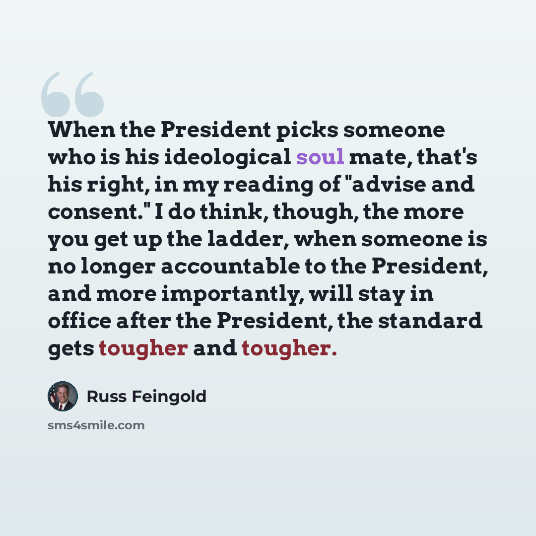 “When the President picks someone who is his ideological soul mate, that's his right, in my reading of "advise and consent." I do think, though, the more you get up the ladder, when someone is no longer accountable to the President, and more importantly, will stay in office after the President, the…” quote by Russ Feingold