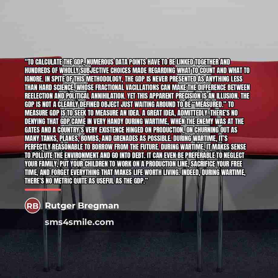 “To calculate the GDP, numerous data points have to be linked together and hundreds of wholly subjective choices made regarding what to count and what to ignore. In spite of this methodology, the GDP is never presented as anything less than hard science, whose fractional vacillations can make the…” quote by Rutger Bregman