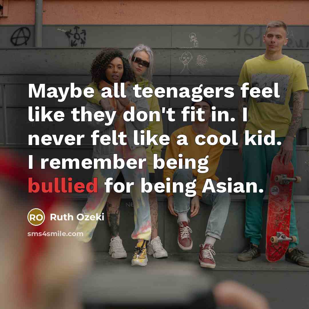 “Maybe all teenagers feel like they don't fit in. I never felt like a cool kid. I remember being bullied for being Asian.” quote by Ruth Ozeki