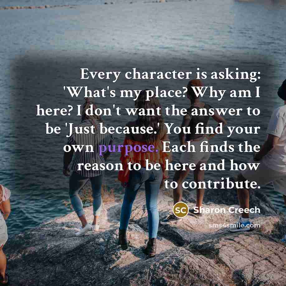 “Every character is asking: 'What's my place? Why am I here? I don't want the answer to be 'Just because.' You find your own purpose. Each finds the reason to be here and how to contribute.” quote by Sharon Creech