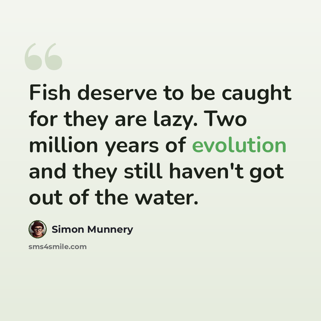 “Fish deserve to be caught for they are lazy. Two million years of evolution and they still haven't got out of the water.” quote by Simon Munnery