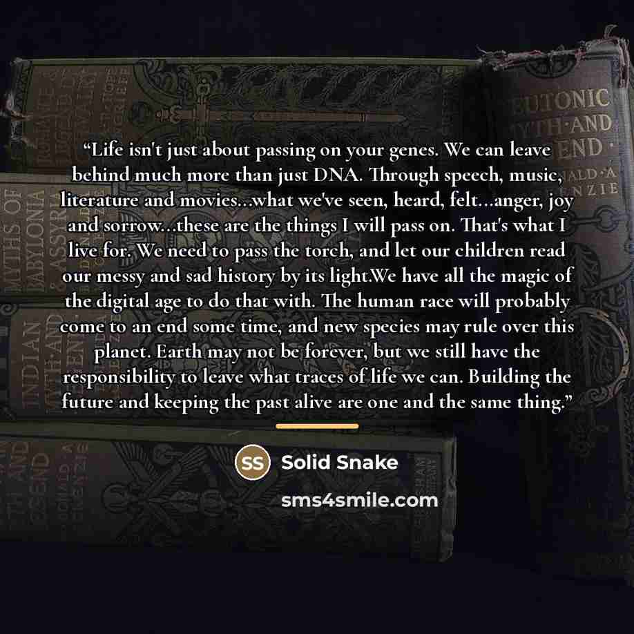 “Life isn't just about passing on your genes. We can leave behind much more than just DNA. Through speech, music, literature and movies...what we've seen, heard, felt...anger, joy and sorrow...these are the things I will pass on. That's what I live for. We need to pass the torch, and let our…” quote by Solid Snake
