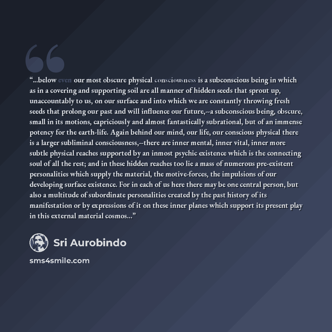 “...below even our most obscure physical consciousness is a subconscious being in which as in a covering and supporting soil are all manner of hidden seeds that sprout up, unaccountably to us, on our surface and into which we are constantly throwing fresh seeds that prolong our past and will…” quote by Śrī Aurobindo